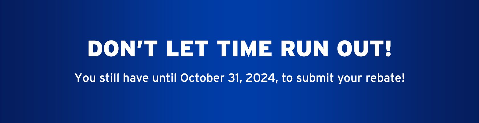 DON'T LET TIME RUN OUT! You still have until October 31, 2024, to receive your rebate!